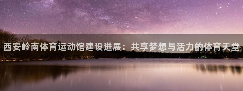 3377体育中国官方网站入口：西安岭南体育运动馆建设进展：共享梦想与活力的体育天堂