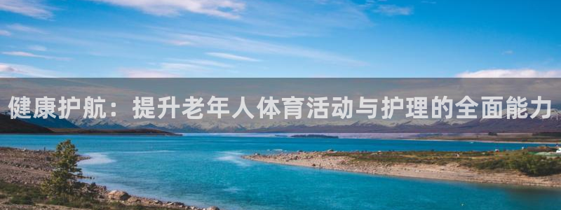 3377体育官网入口网页版：健康护航：提升老年人体育活动与护理的全面能力